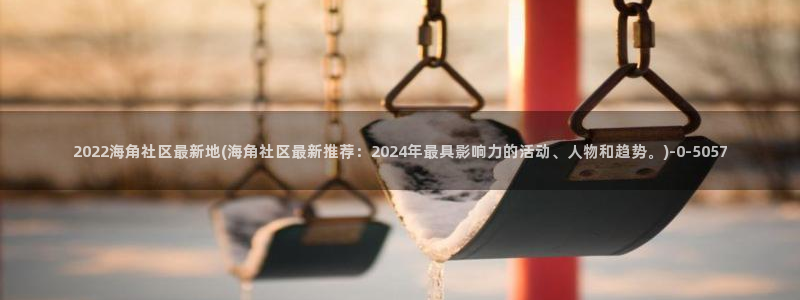 海角社区2022下载:2022海角社区最新地(海角社区最新推荐:2024年最具影响力的活动、人物和趋